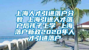 上海人才引进落户分数 上海引进人才落户后孩子上学 上海落户新政2020年人才引进落户