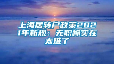 上海居转户政策2021年新规：无职称实在太难了