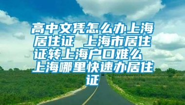 高中文凭怎么办上海居住证 上海市居住证转上海户口难么 上海哪里快速办居住证