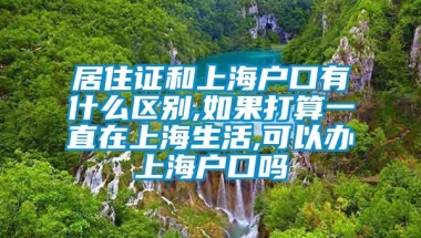 居住证和上海户口有什么区别,如果打算一直在上海生活,可以办上海户口吗