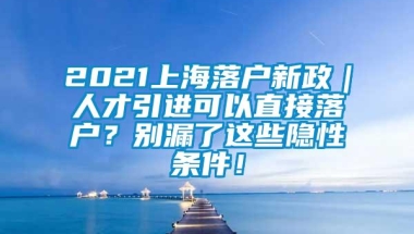 2021上海落户新政｜人才引进可以直接落户？别漏了这些隐性条件！