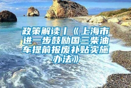 政策解读丨《上海市进一步鼓励国三柴油车提前报废补贴实施办法》