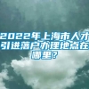 2022年上海市人才引进落户办理地点在哪里？