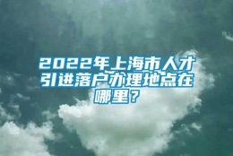 2022年上海市人才引进落户办理地点在哪里？