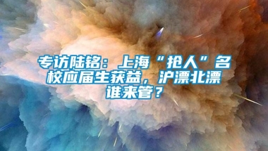 专访陆铭：上海“抢人”名校应届生获益，沪漂北漂谁来管？