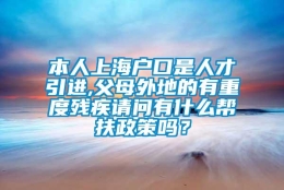 本人上海户口是人才引进,父母外地的有重度残疾请问有什么帮扶政策吗？