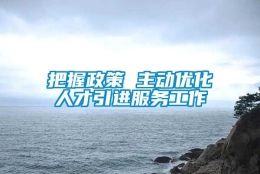 把握政策 主动优化人才引进服务工作