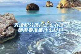 天津积分落户怎么办理 都需要准备什么材料