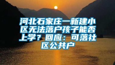 河北石家庄一新建小区无法落户孩子能否上学？回应：可落社区公共户