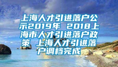 上海人才引进落户公示2019年 2018上海市人才引进落户政策 上海人才引进落户调档完成