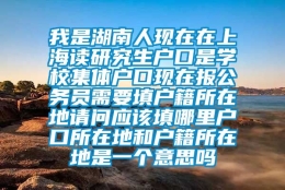 我是湖南人现在在上海读研究生户口是学校集体户口现在报公务员需要填户籍所在地请问应该填哪里户口所在地和户籍所在地是一个意思吗