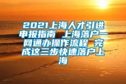 2021上海人才引进申报指南 上海落户一网通办操作流程 完成这三步快速落户上海