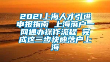 2021上海人才引进申报指南 上海落户一网通办操作流程 完成这三步快速落户上海