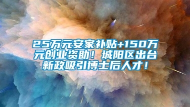 25万元安家补贴+150万元创业资助！城阳区出台新政吸引博士后人才！