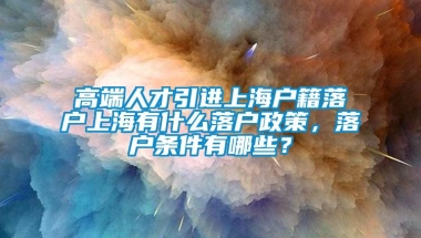 高端人才引进上海户籍落户上海有什么落户政策，落户条件有哪些？