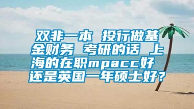 双非一本 投行做基金财务 考研的话 上海的在职mpacc好 还是英国一年硕士好？