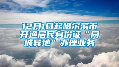 12月1日起哈尔滨市开通居民身份证“同城异地”办理业务