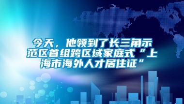 今天，他领到了长三角示范区首组跨区域家庭式“上海市海外人才居住证”