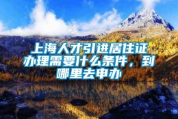 上海人才引进居住证办理需要什么条件，到哪里去申办