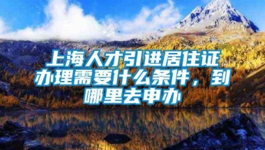 上海人才引进居住证办理需要什么条件，到哪里去申办