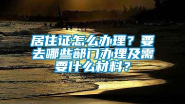 居住证怎么办理？要去哪些部门办理及需要什么材料？