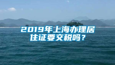 2019年上海办理居住证要交税吗？