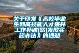 关于印发《高校毕业生和高技能人才来并工作补助(贴)发放实施办法》的通知