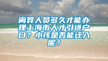 离异人员多久才能办理上海市人才引进户口？小孩是否能迁入呢？