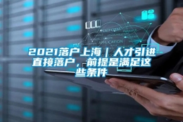 2021落户上海｜人才引进直接落户，前提是满足这些条件