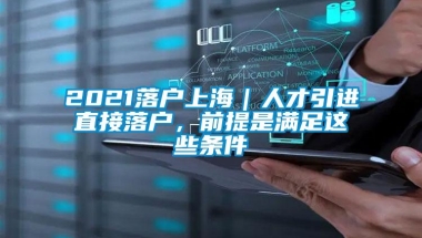 2021落户上海｜人才引进直接落户，前提是满足这些条件