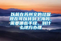 以前在苏州交的社保现在可以转到上海吗，需要哪些手续，到什么地方办理