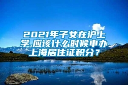 2021年子女在沪上学,应该什么时候申办上海居住证积分？