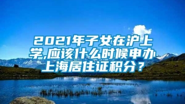 2021年子女在沪上学,应该什么时候申办上海居住证积分？