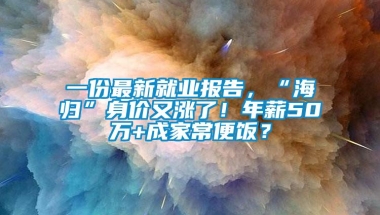 一份最新就业报告，“海归”身价又涨了！年薪50万+成家常便饭？