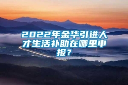 2022年金华引进人才生活补助在哪里申报？