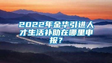 2022年金华引进人才生活补助在哪里申报？