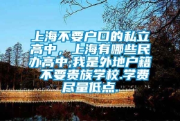 上海不要户口的私立高中，上海有哪些民办高中,我是外地户籍 不要贵族学校.学费尽量低点.