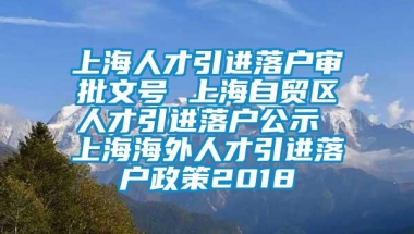 上海人才引进落户审批文号 上海自贸区人才引进落户公示 上海海外人才引进落户政策2018