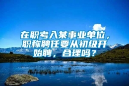 在职考入某事业单位，职称聘任要从初级开始聘，合理吗？