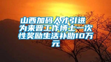 山西加码人才引进 为来晋工作博士一次性奖励生活补助10万元