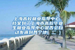 上海高校就业指导中心，档案到了上海市高校毕业生就业指导中心是否会自动发派到各个地( 二 )