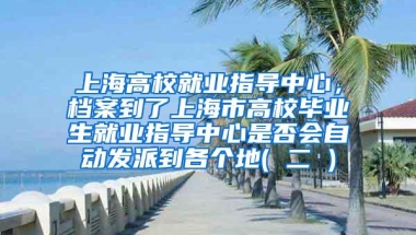 上海高校就业指导中心，档案到了上海市高校毕业生就业指导中心是否会自动发派到各个地( 二 )