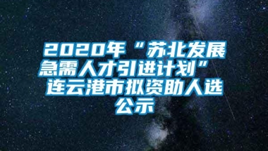 2020年“苏北发展急需人才引进计划” 连云港市拟资助人选公示