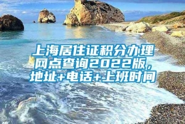 上海居住证积分办理网点查询2022版，地址+电话+上班时间