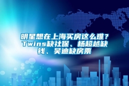 明星想在上海买房这么难？Twins缺社保、杨超越缺钱、吴迪缺房票