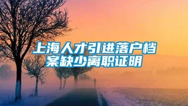 上海人才引进落户档案缺少离职证明