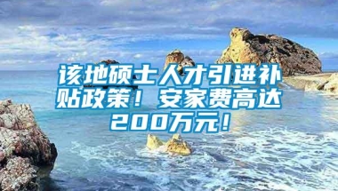 该地硕士人才引进补贴政策！安家费高达200万元！