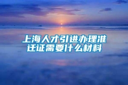 上海人才引进办理准迁证需要什么材料