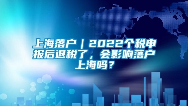 上海落户｜2022个税申报后退税了，会影响落户上海吗？