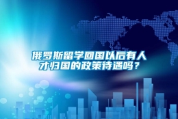 俄罗斯留学回国以后有人才归国的政策待遇吗？